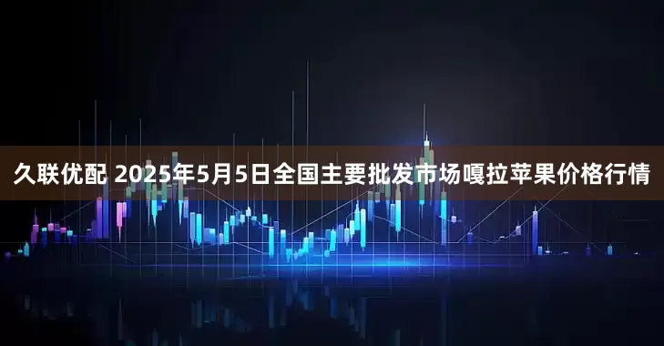 久联优配 2025年5月5日全国主要批发市场嘎拉苹果价格行情