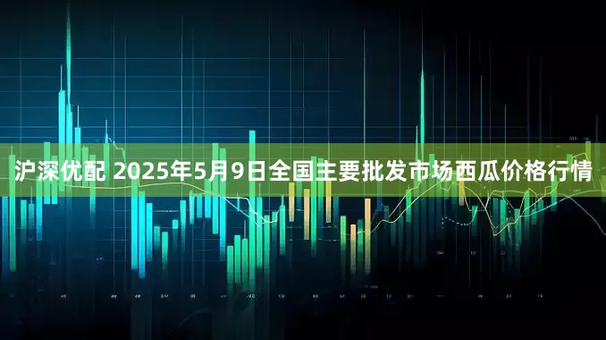 沪深优配 2025年5月9日全国主要批发市场西瓜价格行情