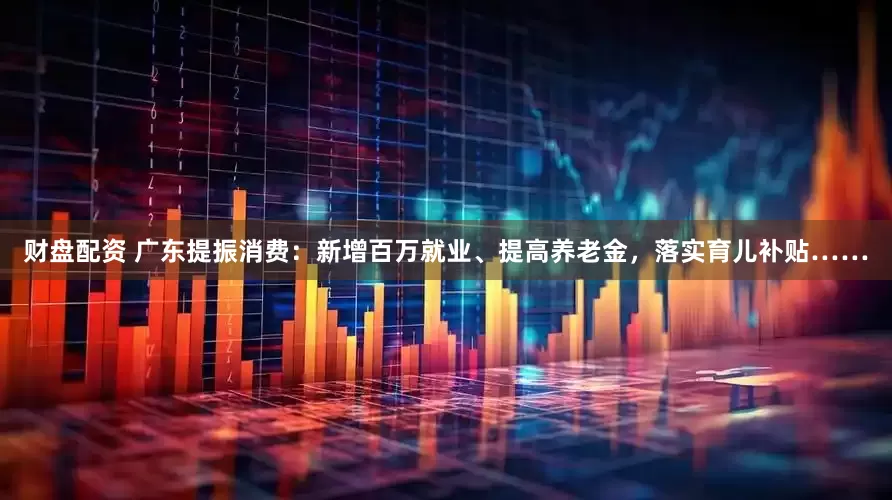 财盘配资 广东提振消费：新增百万就业、提高养老金，落实育儿补贴……