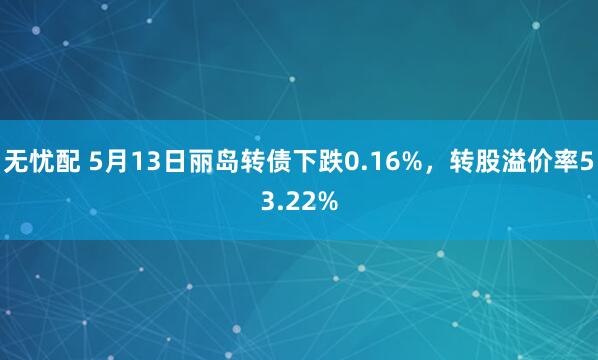 无忧配 5月13日丽岛转债下跌0.16%，转股溢价率53.22%