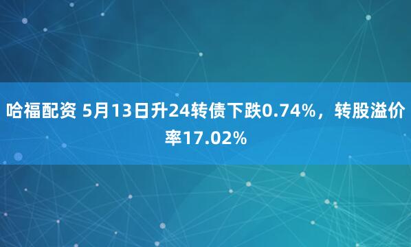 哈福配资 5月13日升24转债下跌0.74%，转股溢价率17.02%