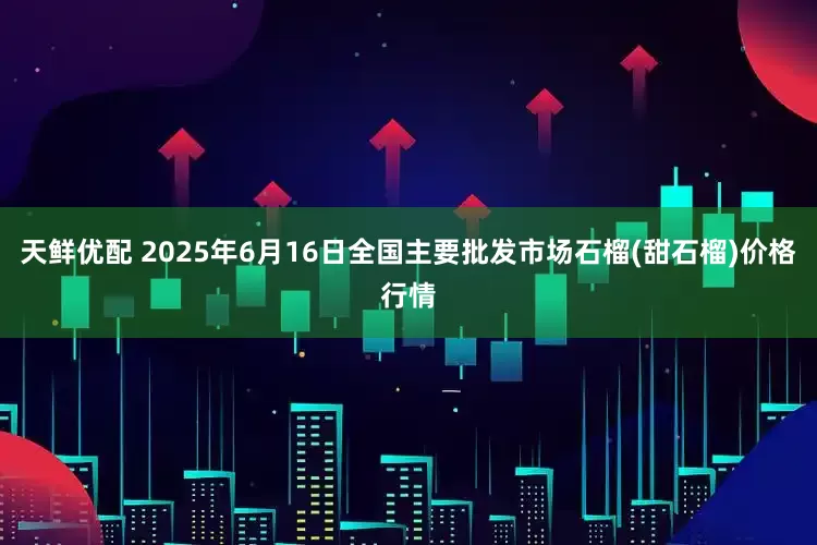 天鲜优配 2025年6月16日全国主要批发市场石榴(甜石榴)价格行情