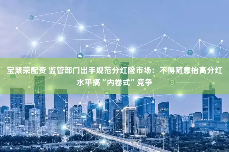 宝聚荣配资 监管部门出手规范分红险市场：不得随意抬高分红水平搞“内卷式”竞争