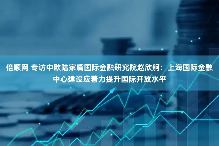 倍顺网 专访中欧陆家嘴国际金融研究院赵欣舸：上海国际金融中心建设应着力提升国际开放水平