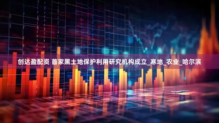 创达盈配资 首家黑土地保护利用研究机构成立_寒地_农业_哈尔滨