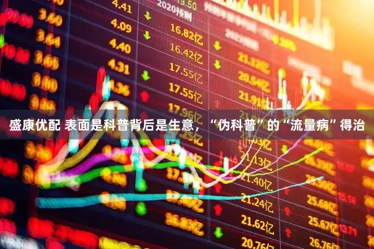 盛康优配 表面是科普背后是生意，“伪科普”的“流量病”得治