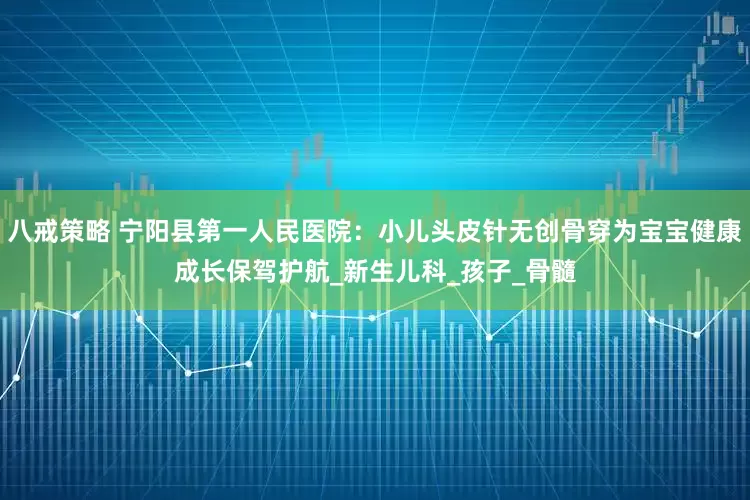 八戒策略 宁阳县第一人民医院：小儿头皮针无创骨穿为宝宝健康成长保驾护航_新生儿科_孩子_骨髓