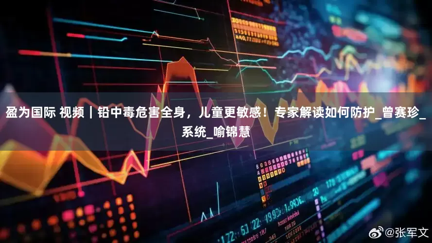 盈为国际 视频｜铅中毒危害全身，儿童更敏感！专家解读如何防护_曾赛珍_系统_喻锦慧