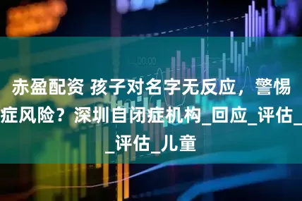 赤盈配资 孩子对名字无反应，警惕自闭症风险？深圳自闭症机构_回应_评估_儿童