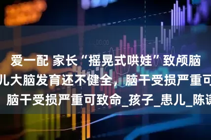 爱一配 家长“摇晃式哄娃”致颅脑损伤，医生：婴儿大脑发育还不健全，脑干受损严重可致命_孩子_患儿_陈谦