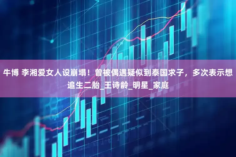 牛博 李湘爱女人设崩塌！曾被偶遇疑似到泰国求子，多次表示想追生二胎_王诗龄_明星_家庭