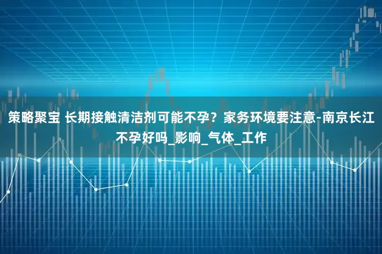 策略聚宝 长期接触清洁剂可能不孕？家务环境要注意-南京长江不孕好吗_影响_气体_工作