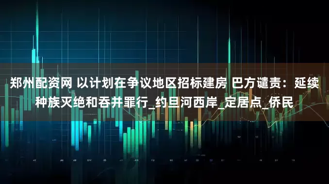 郑州配资网 以计划在争议地区招标建房 巴方谴责：延续种族灭绝和吞并罪行_约旦河西岸_定居点_侨民