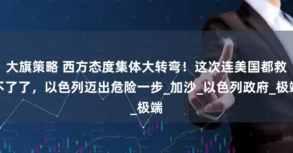 大旗策略 西方态度集体大转弯！这次连美国都救不了了，以色列迈出危险一步_加沙_以色列政府_极端