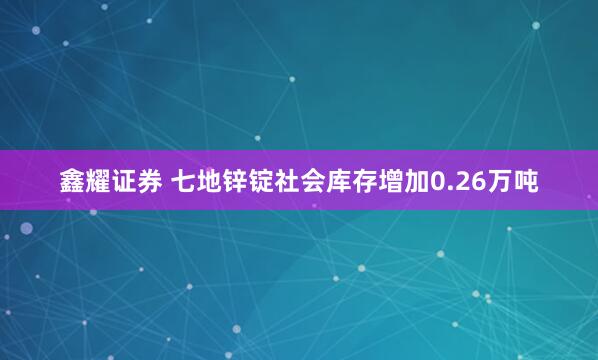 鑫耀证券 七地锌锭社会库存增加0.26万吨