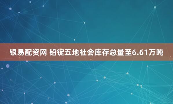 银易配资网 铅锭五地社会库存总量至6.61万吨