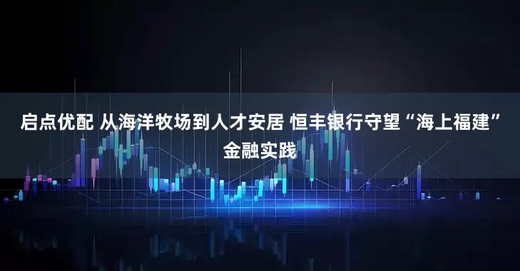 启点优配 从海洋牧场到人才安居 恒丰银行守望“海上福建”金融实践