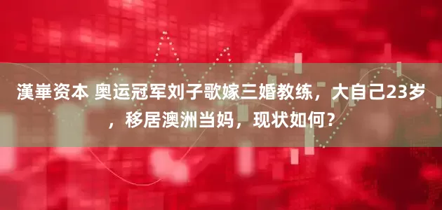 漢崋资本 奥运冠军刘子歌嫁三婚教练，大自己23岁，移居澳洲当妈，现状如何？