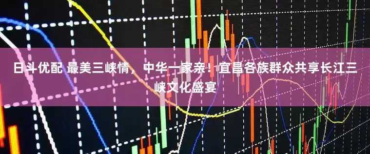日斗优配 最美三峡情，中华一家亲！宜昌各族群众共享长江三峡文化盛宴