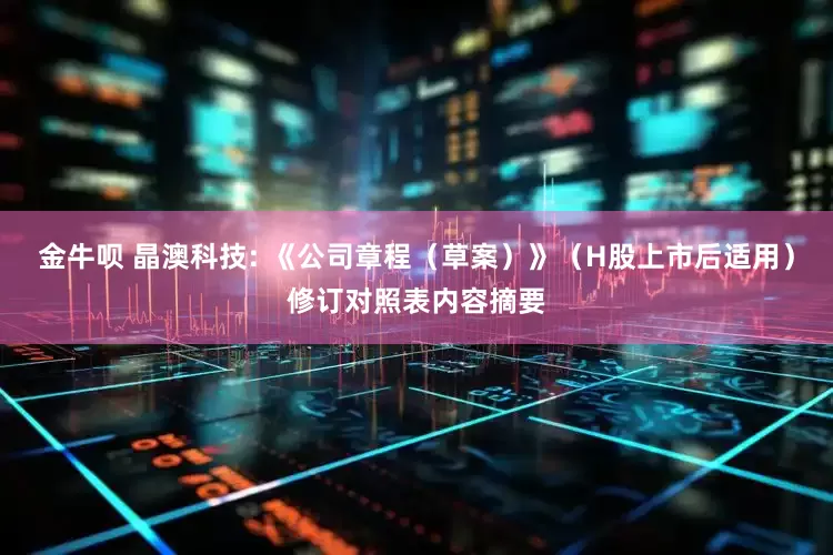 金牛呗 晶澳科技: 《公司章程（草案）》（H股上市后适用）修订对照表内容摘要