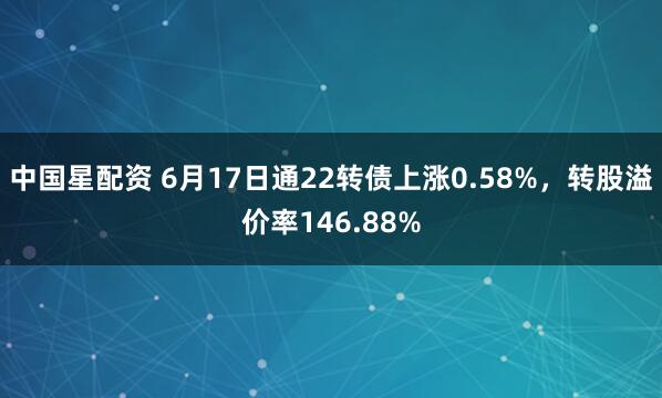 中国星配资 6月17日通22转债上涨0.58%，转股溢价率146.88%