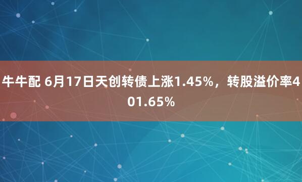 牛牛配 6月17日天创转债上涨1.45%，转股溢价率401.65%