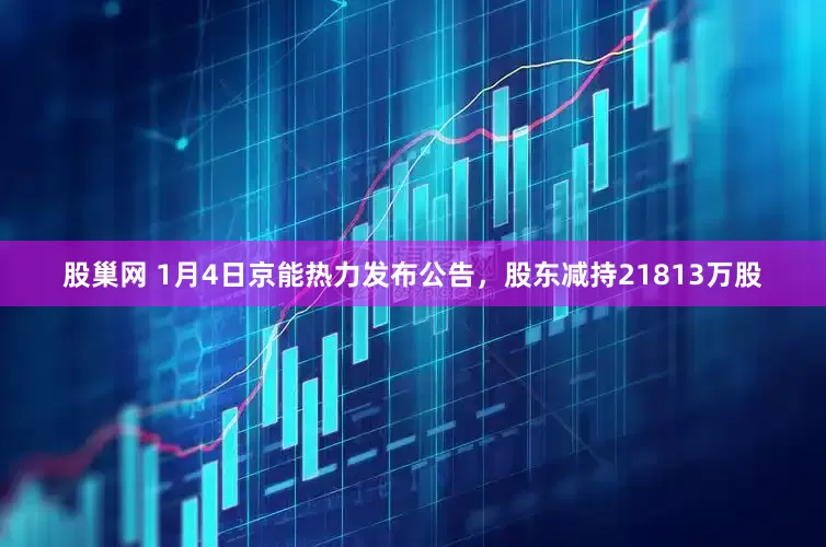 股巢网 1月4日京能热力发布公告，股东减持21813万股