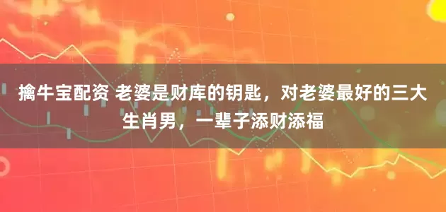擒牛宝配资 老婆是财库的钥匙，对老婆最好的三大生肖男，一辈子添财添福