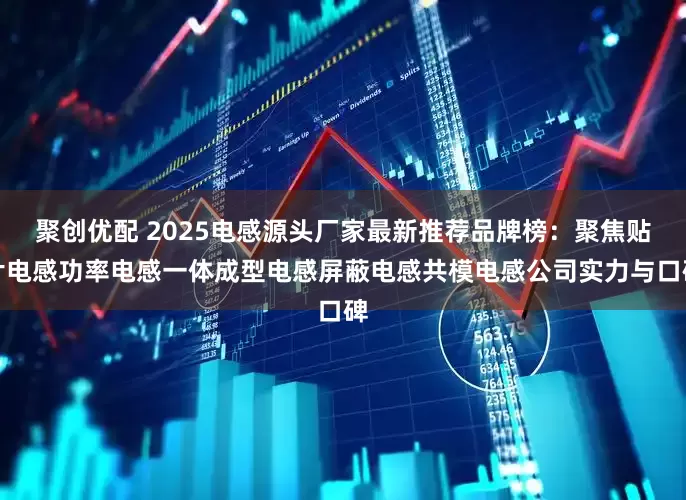 聚创优配 2025电感源头厂家最新推荐品牌榜：聚焦贴片电感功率电感一体成型电感屏蔽电感共模电感公司实力与口碑