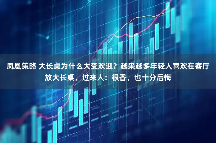 凤凰策略 大长桌为什么大受欢迎？越来越多年轻人喜欢在客厅放大长桌，过来人：很香，也十分后悔