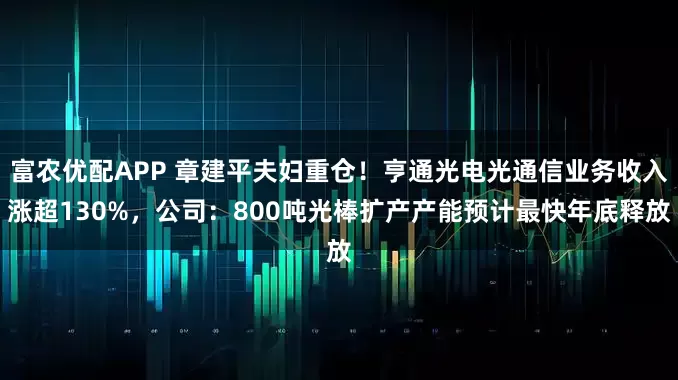 富农优配APP 章建平夫妇重仓！亨通光电光通信业务收入涨超130%，公司：800吨光棒扩产产能预计最快年底释放